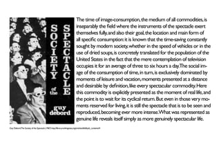 The time of image-consumption, the medium of all commodities, is
                                                                                inseparably the field where the instruments of the spectacle exert
                                                                                themselves fully, and also their goal, the location and main form of
                                                                                all specific consumption: it is known that the time-saving constantly
                                                                                sought by modern society, whether in the speed of vehicles or in the
                                                                                use of dried soups, is concretely translated for the population of the
                                                                                United States in the fact that the mere contemplation of television
                                                                                occupies it for an average of three to six hours a day.The social im-
                                                                                age of the consumption of time, in turn, is exclusively dominated by
                                                                                moments of leisure and vacation, moments presented at a distance
                                                                                and desirable by definition, like every spectacular commodity. Here
                                                                                this commodity is explicitly presented as the moment of real life, and
                                                                                the point is to wait for its cyclical return. But even in those very mo-
                                                                                ments reserved for living, it is still the spectacle that is to be seen and
                                                                                reproduced, becoming ever more intense.What was represented as
                                                                                genuine life reveals itself simply as more genuinely spectacular life.
Guy Debord,The Society of the Spectacle (1967) http://library.nothingness.org/articles/all/all/pub_contents/4
 
