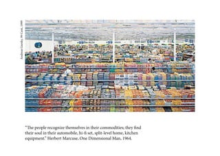 Andreas Gursky, 99 Cent, 1999




                                “The people recognize themselves in their commodities; they find
                                their soul in their automobile, hi-fi set, split-level home, kitchen
                                equipment.” Herbert Marcuse, One Dimensional Man, 1964.
 