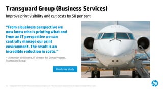 © Copyright 2014 Hewlett-Packard Development Company, L.P. The information contained herein is subject to change without notice.	
10	
Transguard Group (Business Services) 	
“From a business perspective we
now know who is printing what and
from an IT perspective we can
centrally manage our print
environment. The result is an
incredible reduction in costs.”	
– Alexander de Oliveira, IT director for Group Projects,
Transguard Group 	
	
	
	
Improve print visibility and cut costs by 50 per cent 	
Read case study	
 