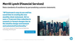 © Copyright 2014 Hewlett-Packard Development Company, L.P. The information contained herein is subject to change without notice.	
11	
Merrill Lynch (Financial Services) 	
“HP Exstream is easy to use and has
saved time in creating the new
monthly client statement. We’ve
seen a 15 percent time reduction in
cosmetic or format changes due to
the intuitive design environment
and automated functionality.” 	
– Ken Ciaccio, director of Client Financial Reporting
Technology, Merrill Lynch 	
	
	
	
Raise standards of excellence by personalising customer statements	
Read case study	
 