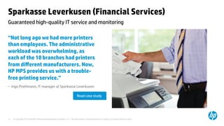 © Copyright 2014 Hewlett-Packard Development Company, L.P. The information contained herein is subject to change without notice.	
12	
Sparkasse Leverkusen (Financial Services) 	
“Not long ago we had more printers
than employees. The administrative
workload was overwhelming, as
each of the 18 branches had printers
from diﬀerent manufacturers. Now,
HP MPS provides us with a trouble-
free printing service.”	
– Ingo Prothmann, IT manager at Sparkasse Leverkusen 	
	
	
	
Guaranteed high-quality IT service and monitoring	
Read case study	
 