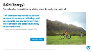 © Copyright 2014 Hewlett-Packard Development Company, L.P. The information contained herein is subject to change without notice.	
13	
E.ON (Energy) 	
“HP Exstream has now enabled us to
respond to our research ﬁndings and
reach out to our new customers in a
more eﬃcient and personalised way
than ever before.”	
– Louise Pearson, fulﬁlment delivery manager, E.ON 	
	
	
	
Stay ahead of competition by adding power to marketing material 	
Read case study	
 