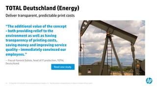 © Copyright 2014 Hewlett-Packard Development Company, L.P. The information contained herein is subject to change without notice.	
14	
TOTAL Deutschland (Energy)	
“The additional value of the concept
- both providing relief to the
environment as well as having
transparency of printing costs,
saving money and improving service
quality - immediately convinced our
employees.”	
– Pascal-Yannick Dubois, head of IT production, TOTAL
Deutschland 	
	
	
	
Deliver transparent, predictable print costs	
Read case study	
 