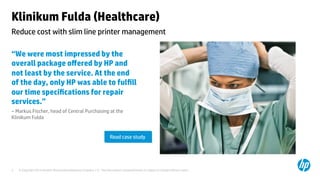 © Copyright 2014 Hewlett-Packard Development Company, L.P. The information contained herein is subject to change without notice.	
3	
Klinikum Fulda (Healthcare)	
“We were most impressed by the
overall package oﬀered by HP and
not least by the service. At the end
of the day, only HP was able to fulﬁll
our time speciﬁcations for repair
services.” 	
– Markus Fischer, head of Central Purchasing at the
Klinikum Fulda 	
	
	
	
Reduce cost with slim line printer management 	
Read case study	
 