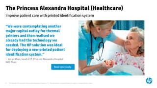 © Copyright 2014 Hewlett-Packard Development Company, L.P. The information contained herein is subject to change without notice.	
4	
The Princess Alexandra Hospital (Healthcare) 	
“We were contemplating another
major capital outlay for thermal
printers and then realised we
already had the technology we
needed. The HP solution was ideal
for deploying a new printed patient
identiﬁcation system.”	
– Imran Khan, head of IT, Princess Alexandra Hospital
NHS Trust 	
	
	
	
Improve patient care with printed identiﬁcation system 	
Read case study	
 