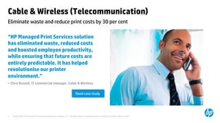 © Copyright 2014 Hewlett-Packard Development Company, L.P. The information contained herein is subject to change without notice.	
5	
Cable & Wireless (Telecommunication)	
“HP Managed Print Services solution
has eliminated waste, reduced costs
and boosted employee productivity,
while ensuring that future costs are
entirely predictable. It has helped
revolutionise our printer
environment.”	
– Chris Russell, IT commercial manager, Cable & Wireless	
	
	
	
Eliminate waste and reduce print costs by 30 per cent 	
Read case study	
 