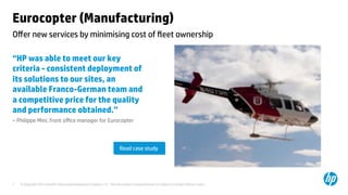 © Copyright 2014 Hewlett-Packard Development Company, L.P. The information contained herein is subject to change without notice.	
7	
Eurocopter (Manufacturing) 	
“HP was able to meet our key
criteria - consistent deployment of
its solutions to our sites, an
available Franco-German team and
a competitive price for the quality
and performance obtained.”	
– Philippe Mini, front oﬃce manager for Eurocopter 	
	
	
	
	
Oﬀer new services by minimising cost of ﬂeet ownership	
Read case study	
 