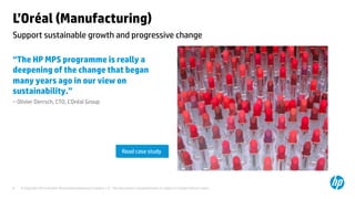 © Copyright 2014 Hewlett-Packard Development Company, L.P. The information contained herein is subject to change without notice.	
8	
L’Oréal (Manufacturing) 	
“The HP MPS programme is really a
deepening of the change that began
many years ago in our view on
sustainability.”	
– Olivier Derrsch, CTO, L’Oréal Group 	
	
	
	
Support sustainable growth and progressive change 	
Read case study	
 