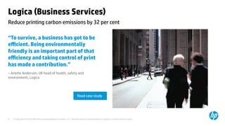 © Copyright 2014 Hewlett-Packard Development Company, L.P. The information contained herein is subject to change without notice.	
9	
Logica (Business Services) 	
“To survive, a business has got to be
eﬃcient. Being environmentally
friendly is an important part of that
eﬃciency and taking control of print
has made a contribution.”	
– Arlette Anderson, UK head of health, safety and
environment, Logica 	
	
	
	
	
Reduce printing carbon emissions by 32 per cent 	
Read case study	
 