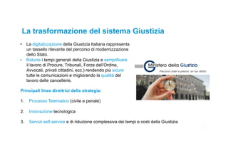 7
•  La digitalizzazione della Giustizia Italiana rappresenta
un tassello rilevante del percorso di modernizzazione
dello Stato.
•  Ridurre i tempi generali della Giustizia e semplificare
il lavoro di Procure, Tribunali, Forze dell’Ordine,
Avvocati, privati cittadini, ecc.) rendendo più sicure
tutte le comunicazioni e migliorando la qualità del
lavoro delle cancellerie.
La trasformazione del sistema Giustizia
Principali linee direttrici della strategia:
1.  Processo Telematico (civile e penale)
2.  Innovazione tecnologica
3.  Servizi self-service e di riduzione complessiva dei tempi e costi della Giustizia
 