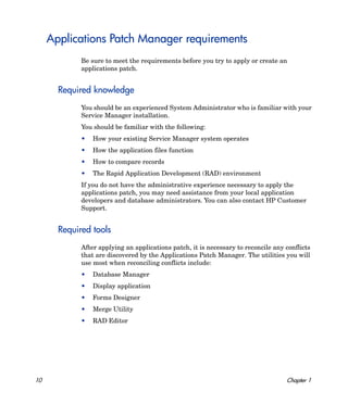 Applications Patch Manager requirements
             Be sure to meet the requirements before you try to apply or create an
             applications patch.


       Required knowledge
             You should be an experienced System Administrator who is familiar with your
             Service Manager installation.
             You should be familiar with the following:
             •   How your existing Service Manager system operates
             •   How the application files function
             •   How to compare records
             •   The Rapid Application Development (RAD) environment
             If you do not have the administrative experience necessary to apply the
             applications patch, you may need assistance from your local application
             developers and database administrators. You can also contact HP Customer
             Support.


       Required tools
             After applying an applications patch, it is necessary to reconcile any conflicts
             that are discovered by the Applications Patch Manager. The utilities you will
             use most when reconciling conflicts include:
             •   Database Manager
             •   Display application
             •   Forms Designer
             •   Merge Utility
             •   RAD Editor




10                                                                                  Chapter 1
 