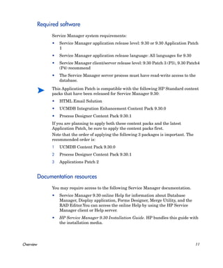 Required software
                Service Manager system requirements:
                •   Service Manager application release level: 9.30 or 9.30 Application Patch
                    1
                •   Service Manager application release language: All languages for 9.30
                •   Service Manager client/server release level: 9.30 Patch 3 (P3), 9.30 Patch4
                    (P4) recommend
                •   The Service Manager server process must have read-write access to the
                    database.

                This Application Patch is compatible with the following HP Standard content
                packs that have been released for Service Manager 9.30:
                •   HTML Email Solution
                •   UCMDB Integration Enhancement Content Pack 9.30.0
                •   Process Designer Content Pack 9.30.1
                If you are planning to apply both these content packs and the latest
                Application Patch, be sure to apply the content packs first.
                Note that the order of applying the following 3 packages is important. The
                recommended order is:
                1   UCMDB Content Pack 9.30.0
                2   Process Designer Content Pack 9.30.1
                3   Applications Patch 2


           Documentation resources
                You may require access to the following Service Manager documentation.
                •   Service Manager 9.30 online Help for information about Database
                    Manager, Display application, Forms Designer, Merge Utility, and the
                    RAD Editor.You can access the online Help by using the HP Service
                    Manager client or Help server.
                •   HP Service Manager 9.30 Installation Guide. HP bundles this guide with
                    the installation media.




Overview                                                                                     11
 