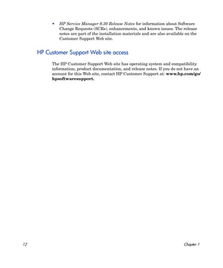 •   HP Service Manager 9.30 Release Notes for information about Software
              Change Requests (SCRs), enhancements, and known issues. The release
              notes are part of the installation materials and are also available on the
              Customer Support Web site.


     HP Customer Support Web site access
          The HP Customer Support Web site has operating system and compatibility
          information, product documentation, and release notes. If you do not have an
          account for this Web site, contact HP Customer Support at: www.hp.com/go/
          hpsoftwaresupport.




12                                                                              Chapter 1
 