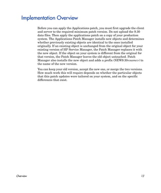Implementation Overview
           Before you can apply the Applications patch, you must first upgrade the client
           and server to the required minimum patch version. Do not upload the 9.30
           data files. Then apply the applications patch on a copy of your production
           system. The Applications Patch Manager installs new objects and determines
           whether previously existing objects are identical to the ones installed
           originally. If an existing object is unchanged from the original object for your
           existing version of HP Service Manager, the Patch Manager replaces it with
           the new object. If the object on your system is different from the original for
           that version, the Patch Manager leaves the old object untouched. Patch
           Manager also installs the new object and adds a prefix (NEW9.30<name>) to
           the name of the new version.
           You can keep your old version, accept the new one, or merge the two versions.
           How much work this will require depends on whether the particular objects
           that this patch updates were tailored on your system, and on the specific
           differences that exist.




Overview                                                                                13
 