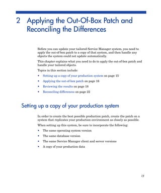 2 Applying the Out-Of-Box Patch and
  Reconciling the Differences

        Before you can update your tailored Service Manager system, you need to
        apply the out-of-box patch to a copy of that system, and then handle any
        objects the system could not update automatically.
        This chapter explains what you need to do to apply the out-of-box patch and
        handle your tailored objects.
        Topics in this section include:
        •   Setting up a copy of your production system on page 15
        •   Applying the out-of-box patch on page 16
        •   Reviewing the results on page 18
        •   Reconciling differences on page 22



 Setting up a copy of your production system
        In order to create the best possible production patch, create the patch on a
        system that replicates your production environment as closely as possible.
        When setting up this system, be sure to incorporate the following:
        •   The same operating system version
        •   The same database version
        •   The same Service Manager client and server versions
        •   A copy of your production data




                                                                                       15
 