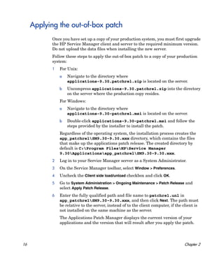 Applying the out-of-box patch
            Once you have set up a copy of your production system, you must first upgrade
            the HP Service Manager client and server to the required minimum version.
            Do not upload the data files when installing the new server.
            Follow these steps to apply the out-of-box patch to a copy of your production
            system:
            1   For Unix:
                a   Navigate to the directory where
                    applications-9.30.patchrel.zip is located on the server.
                b   Uncompress applications-9.30.patchrel.zip into the directory
                    on the server where the production copy resides.
                For Windows:
                a   Navigate to the directory where
                    applications-9.30-patchrel.msi is located on the server.
                b   Double-click applications-9.30-patchrel.msi and follow the
                    steps provided by the installer to install the patch.
                Regardless of the operating system, the installation process creates the
                app_patchrelSM9.30-9.30.xxx directory, which contains the files
                that make up the applications patch release. The created directory by
                default is C:Program FilesHPService Manager
                9.30Applicationsapp_patchrelSM9.30-9.30.xxx.
            2   Log in to your Service Manager server as a System Administrator.
            3   On the Service Manager toolbar, select Window > Preferences.
            4   Uncheck the Client side load/unload checkbox and click OK.
            5   Go to System Administration > Ongoing Maintenance > Patch Release and
                select Apply Patch Release.
            6   Enter the fully qualified path and file name to patchrel.unl in
                app_patchrelSM9.30-9.30.xxx, and then click Next. The path must
                be relative to the server, instead of to the client computer, if the client is
                not installed on the same machine as the server.
                The Applications Patch Manager displays the current version of your
                applications and the version that will result after you apply the patch.




16                                                                                    Chapter 2
 