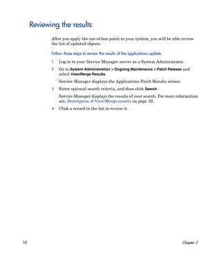 Reviewing the results
            After you apply the out-of-box patch to your system, you will be able review
            the list of updated objects.

            Follow these steps to review the results of the applications update:

            1   Log in to your Service Manager server as a System Administrator.
            2   Go to System Administration > Ongoing Maintenance > Patch Release and
                select View/Merge Results.
                Service Manager displays the Applications Patch Results screen.
            3   Enter optional search criteria, and then click Search.
                Service Manager displays the results of your search. For more information
                see, Description of View/Merge results on page 19.
            4   Click a record in the list to review it.




18                                                                                 Chapter 2
 