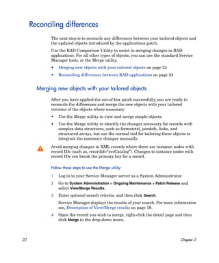 Reconciling differences
             The next step is to reconcile any differences between your tailored objects and
             the updated objects introduced by the applications patch.
             Use the RAD Comparison Utility to assist in merging changes in RAD
             applications. For all other types of objects, you can use the standard Service
             Manager tools, or the Merge utility.
             •   Merging new objects with your tailored objects on page 22
             •   Reconciling differences between RAD applications on page 24


       Merging new objects with your tailored objects
             After you have applied the out-of-box patch successfully, you are ready to
             reconcile the differences and merge the new objects with your tailored
             versions of the objects where necessary.
             •   Use the Merge utility to view and merge simple objects.
             •   Use the Merge utility to identify the changes necessary for records with
                 complex data structures, such as formatctrl, joindefs, links, and
                 structured arrays, but use the normal tool for tailoring these objects to
                 integrate the necessary changes manually.

             Avoid merging changes in XML records where there are instance nodes with
             record IDs (such as, recordid=“svcCatalog”). Changes to instance nodes with
             record IDs can break the primary key for a record.

             Follow these steps to use the Merge utility:

             1   Log in to your Service Manager server as a System Administrator.
             2   Go to System Administration > Ongoing Maintenance > Patch Release and
                 select View/Merge Results.
             3   Enter optional search criteria, and then click Search.
                 Service Manager displays the results of your search. For more information
                 see, Description of View/Merge results on page 19.
             4   Open the record you wish to merge, right-click the detail page and then
                 click Merge in the drop-down menu.



22                                                                                  Chapter 2
 