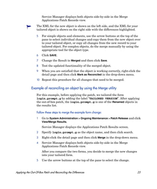 Service Manager displays both objects side-by-side in the Merge
                       Applications Patch Records view.

                  The XML for the new object is shown on the left side, and the XML for your
                  tailored object is shown on the right side with the differences highlighted.

                  5    For simple objects and elements, use the arrow buttons at the top of the
                       pane to select individual changes and copy them from the new object over
                       to your tailored object, or copy all changes from the new record to your
                       tailored object. For complex objects, do the merge manually by using the
                       appropriate tool for the object type.
                  6    Click SAVE.
                  7    Change the Result to Merged and then click Save.
                  8    Test the updated functionality of the merged object.
                  9    When you are satisfied that the object is working correctly, right-click the
                       detail page and then click Mark as Reconciled in the drop-down menu.
                  10 Repeat this procedure for all changes that need to be merged.


              Example of reconciling an object by using the Merge utility
                  For this example, before applying the patch, we tailored the form
                  login.prompt.g by adding the label “TAILORED VERSION”. After applying
                  the out-of-box patch, the login.prompt.g is one of the Renamed objects in
                  the results list.

                  Follow these steps to merge the example form change:

                  1    Go to System Administration > Ongoing Maintenance > Patch Release and click
                       View/Merge Results.
                       Service Manager displays the Applications Patch Results screen.
                  2    Specify login.prompt.g as the object name, and then click search.
                  3    Right-click the detail page and then click Merge in the drop-down menu.
                  4    Service Manager displays both objects side-by-side in the Merge
                       Applications Patch Records view.
                       After you compare the two forms, you decide to merge the new changes
                       into your tailored form.
                  5    Use the arrow buttons at the top of the pane to select the change.



Applying the Out-Of-Box Patch and Reconciling the Differences                                   23
 