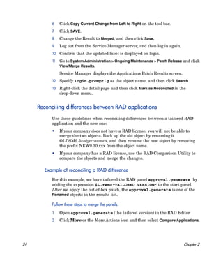 6    Click Copy Current Change from Left to Right on the tool bar.
          7    Click SAVE.
          8    Change the Result to Merged, and then click Save.
          9    Log out from the Service Manager server, and then log in again.
          10 Confirm that the updated label is displayed on login.
          11   Go to System Administration > Ongoing Maintenance > Patch Release and click
               View/Merge Results.
               Service Manager displays the Applications Patch Results screen.
          12 Specify login.prompt.g as the object name, and then click Search.

          13 Right-click the detail page and then click Mark as Reconciled in the
               drop-down menu.


     Reconciling differences between RAD applications
          Use these guidelines when reconciling differences between a tailored RAD
          application and the new one:
          •    If your company does not have a RAD license, you will not be able to
               merge the two objects. Back up the old object by renaming it
               OLDSM9.3<objectname>, and then rename the new object by removing
               the prefix NEW9.30.xxx from the object name.
          •    If your company has a RAD license, use the RAD Comparison Utility to
               compare the objects and merge the changes.

       Example of reconciling a RAD difference
          For this example, we have tailored the RAD panel approval.generate by
          adding the expression $L.rem=“TAILORED VERSION” to the start panel.
          After we apply the out-of-box patch, the approval.generate is one of the
          Renamed objects in the results list.

          Follow these steps to merge the panels:

          1    Open approval.generate (the tailored version) in the RAD Editor.
          2    Click More or the More Actions icon and then select Compare Applications.




24                                                                               Chapter 2
 