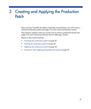 3 Creating and Applying the Production
  Patch

      Once you have handled all objects requiring reconciliation, you will create a
      tailored production patch and apply it to your actual production system.
      This chapter explains what you need to do to create a production patch and
      apply it to your tailored production Service Manager system.
      Topics in this section include:
      •   Creating the production patch on page 28
      •   Testing the production patch on page 29
      •   Applying the production patch on page 29
      •   Going live after applying the production patch on page 30




                                                                                  27
 