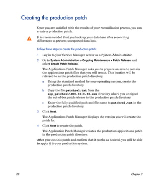 Creating the production patch
            Once you are satisfied with the results of your reconciliation process, you can
            create a production patch.

            It is recommended that you back up your database after reconciling
            differences to prevent unexpected data loss.

            Follow these steps to create the production patch:

            1   Log in to your Service Manager server as a System Administrator.
            2   Go to System Administration > Ongoing Maintenance > Patch Release and
                select Create Patch Release.
                The Applications Patch Manager asks you to prepare an area to contain
                the applications patch files that you will create. This location will be
                referred to as the production patch directory.
                a   Using the standard method for your operating system, create the
                    production patch directory.
                b   Copy the file patchrel.txt from the
                    app_patchrelSM9.30-9.30.xxx directory where you unzipped
                    the out-of-box patch release to the production patch directory.
                c   Enter the fully qualified path and file name to patchrel.txt in the
                    production patch directory.
            3   Click Next.
                The Applications Patch Manager displays the version you will create the
                patch for.
            4   Click Next to create the patch.
                The Application Patch Manager creates the production applications patch
                in the production patch directory.
            After you test this patch and confirm that it works as desired, you will be able
            to apply it to your production system.




28                                                                                 Chapter 3
 