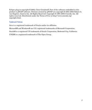 Eclipse plug-in copyright © 2002, Chris Grindstaff. Part of the software embedded in this
product is gSOAP software. Portions created by gSOAP are copyright © 2001-2004 Robert A.
van Engelen, Genivia Inc. All Rights Reserved. Copyright © 1991-2005 Unicode, Inc. All
rights reserved. Distributed under the Terms of Use in http:// www.unicode.org/
copyright.html.

Trademark Notices

Java is a registered trademark of Oracle and/or its affiliates.
Microsoft® and Windows® are U.S. registered trademarks of Microsoft Corporation.
Oracle® is a registered US trademark of Oracle Corporation, Redwood City, California.
UNIX® is a registered trademark of The Open Group.




                                                                                        3
 