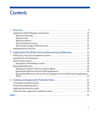 Contents


1 Overview . . . . . . . . . . . . . . . . . . . . . . . . . . . . . . . . . . . . . . . . . . . . . . . . . . . . . . . . . . . . . . . . 9
      Applications Patch Manager requirements . . . . . . . . . . . . . . . . . . . . . . . . . . . . . . . . . . . .                           10
        Required knowledge . . . . . . . . . . . . . . . . . . . . . . . . . . . . . . . . . . . . . . . . . . . . . . . . . . . .              10
        Required tools . . . . . . . . . . . . . . . . . . . . . . . . . . . . . . . . . . . . . . . . . . . . . . . . . . . . . . . . .        10
        Required software . . . . . . . . . . . . . . . . . . . . . . . . . . . . . . . . . . . . . . . . . . . . . . . . . . . . . .           11
        Documentation resources . . . . . . . . . . . . . . . . . . . . . . . . . . . . . . . . . . . . . . . . . . . . . . . .                 11
        HP Customer Support Web site access . . . . . . . . . . . . . . . . . . . . . . . . . . . . . . . . . . . . .                           12
      Implementation Overview . . . . . . . . . . . . . . . . . . . . . . . . . . . . . . . . . . . . . . . . . . . . . . . . . . 13

2 Applying the Out-Of-Box Patch and Reconciling the Differences . . . . . . . . . . . . . . 15
      Setting up a copy of your production system . . . . . . . . . . . . . . . . . . . . . . . . . . . . . . . . . . . 15
      Applying the out-of-box patch . . . . . . . . . . . . . . . . . . . . . . . . . . . . . . . . . . . . . . . . . . . . . . . 16
      Reviewing the results . . . . . . . . . . . . . . . . . . . . . . . . . . . . . . . . . . . . . . . . . . . . . . . . . . . . . 18
        Description of View/Merge results . . . . . . . . . . . . . . . . . . . . . . . . . . . . . . . . . . . . . . . . . 19
      Reconciling differences . . . . . . . . . . . . . . . . . . . . . . . . . . . . . . . . . . . . . . . . . . . . . . . . . . . . 22
         Merging new objects with your tailored objects . . . . . . . . . . . . . . . . . . . . . . . . . . . . . . 22
         Reconciling differences between RAD applications . . . . . . . . . . . . . . . . . . . . . . . . . . . 24
         Reconciling differences between Process Designer Content Pack and the Applications
         Patch . . . . . . . . . . . . . . . . . . . . . . . . . . . . . . . . . . . . . . . . . . . . . . . . . . . . . . . . . . . . . . . . 25

3 Creating and Applying the Production Patch . . . . . . . . . . . . . . . . . . . . . . . . . . . . . . . . 27
      Creating the production patch . . . . . . . . . . . . . . . . . . . . . . . . . . . . . . . . . . . . . . . . . . . . . . 28
      Testing the production patch. . . . . . . . . . . . . . . . . . . . . . . . . . . . . . . . . . . . . . . . . . . . . . . . 29
      Applying the production patch . . . . . . . . . . . . . . . . . . . . . . . . . . . . . . . . . . . . . . . . . . . . . . 29
      Going live after applying the production patch . . . . . . . . . . . . . . . . . . . . . . . . . . . . . . . . . 30

Index . . . . . . . . . . . . . . . . . . . . . . . . . . . . . . . . . . . . . . . . . . . . . . . . . . . . . . . . . . . . . . . . . . . . . . 31




                                                                                                                                                 7
 