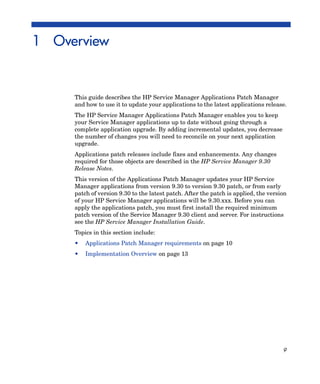 1 Overview


     This guide describes the HP Service Manager Applications Patch Manager
     and how to use it to update your applications to the latest applications release.
     The HP Service Manager Applications Patch Manager enables you to keep
     your Service Manager applications up to date without going through a
     complete application upgrade. By adding incremental updates, you decrease
     the number of changes you will need to reconcile on your next application
     upgrade.
     Applications patch releases include fixes and enhancements. Any changes
     required for those objects are described in the HP Service Manager 9.30
     Release Notes.
     This version of the Applications Patch Manager updates your HP Service
     Manager applications from version 9.30 to version 9.30 patch, or from early
     patch of version 9.30 to the latest patch. After the patch is applied, the version
     of your HP Service Manager applications will be 9.30.xxx. Before you can
     apply the applications patch, you must first install the required minimum
     patch version of the Service Manager 9.30 client and server. For instructions
     see the HP Service Manager Installation Guide.
     Topics in this section include:
     •   Applications Patch Manager requirements on page 10
     •   Implementation Overview on page 13




                                                                                     9
 