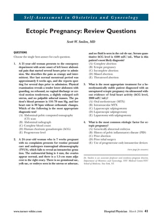 QUESTIONS
Choose the single best answer for each question.
1. A 21-year-old woman presents to the emergency
department with acute onset of left lower abdomi-
nal pain that started several hours prior to admis-
sion. She describes the pain as crampy and inter-
mittent. Her last normal menstrual period was
approximately 6 weeks ago, and she reports spot-
ting for several days prior to admission. Physical
examination reveals a tender lower abdomen with
guarding, no rebound, no vaginal discharge or cer-
vical motion tenderness, a slightly enlarged soft
uterus, and no palpable adnexal masses. The pa-
tient’s blood pressure is 110/70 mm Hg, and her
heart rate is 80 bpm without orthostatic changes.
Which of the following is the most appropriate
diagnostic test?
(A) Abdominal-pelvic computed tomography
(CT) scan
(B) Abdominal radiograph
(C) Complete blood count
(D) Human chorionic gonadotropin (hCG)
(E) Progesterone level
2. A 24-year-old woman who is 7 weeks pregnant
with no complaints presents for routine prenatal
care and undergoes transvaginal ultrasonography
(TVUS), which fails to reveal an intrauterine gesta-
tion. The endometrial lining is 4 mm, the ovaries
appear normal, and there is a 1.5-cm mass adja-
cent to the right ovary. There is no gestational sac,
yolk sac, or embryo seen in the uterus or adnexae,
and no fluid is seen in the cul-de-sac. Serum quan-
titative hCG level is 4500 mIU/mL. What is this
patient’s most likely diagnosis?
(A) Complete abortion
(B) Ectopic pregnancy
(C) Incomplete abortion
(D) Missed abortion
(E) Threatened abortion
3. What is the most appropriate treatment for a he-
modynamically stable patient diagnosed with an
unruptured ectopic pregnancy via ultrasound with-
out evidence of fetal heart activity (hCG level,
2000 mIU/mL)?
(A) Oral methotrexate (MTX)
(B) Intramuscular MTX
(C) Laparoscopic salpingostomy
(D) Laparoscopic salpingectomy
(E) Laparotomy with salpingostomy
4. What is the most common etiologic factor for ec-
topic pregnancy?
(A) Genetically abnormal embryos
(B) History of pelvic inflammatory disease (PID)
(C) Prior abortion
(D) Prior tubal surgery
(E) Use of progesterone-only intrauterine devices
Dr. Smilen is an associate professor and residency program director,
Department of Obstetrics and Gynecology, NYU Medical Center/NYU
School of Medicine, New York, NY.
www.turner-white.com Hospital Physician March 2006 41
(turn page for answers)
S e l f - A s s e s s m e n t i n O b s t e t r i c s a n d G y n e c o l o g y
Ectopic Pregnancy: Review Questions
Scott W. Smilen, MD
 