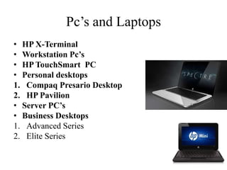 Pc’s and Laptops
• HP X-Terminal
• Workstation Pc’s
• HP TouchSmart PC
• Personal desktops
1. Compaq Presario Desktop
2. HP Pavilion
• Server PC’s
• Business Desktops
1. Advanced Series
2. Elite Series
 