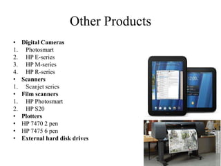 Other Products
•    Digital Cameras
1.    Photosmart
2.    HP E-series
3.    HP M-series
4.    HP R-series
•    Scanners
1.    Scanjet series
•    Film scanners
1.    HP Photosmart
2.    HP S20
•    Plotters
•    HP 7470 2 pen
•    HP 7475 6 pen
•    External hard disk drives
 