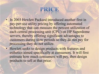 • In 2003 Hewlett Packard introduced another first in
  pay-per-use utility pricing by offering automated
  technology that can measure the percent utilization of
  each central processing unit (CPU) on HP Superdome
  servers, thereby offering significant advantages to
  customers during slow periods so they do not pay for
  processing they do not utilize.
• Hewlett seeks to design products with features and
  esthetics aimed specifically at consumers. It will first
  estimate how much consumers will pay, then design
  products to sell at that price.
 