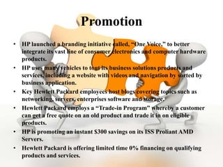 Promotion
• HP launched a branding initiative called, “One Voice,” to better
  integrate its vast line of consumer electronics and computer hardware
  products.
• HP uses many vehicles to tout its business solutions products and
  services, including a website with videos and navigation by sorted by
  business application.
• Key Hewlett Packard employees host blogs covering topics such as
  networking, servers, enterprises software and storage.
• Hewlett Packard employs a “Trade-in Program” whereby a customer
  can get a free quote on an old product and trade it in on eligible
  products.
• HP is promoting an instant $300 savings on its ISS Proliant AMD
  Servers.
• Hewlett Packard is offering limited time 0% financing on qualifying
  products and services.
 