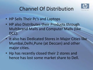 Channel Of Distribution
• HP Sells Their Pc’s and Laptops
• HP also Distributes their Products through
  Multibrand Malls and Computer Malls (like
  DCC).
• It also has Dedicated Stores in Major Cities like
  Mumbai,Delhi,Pune (at Deccan) and other
  major cities.
• Hp has recently closed their 2 stores and
  hence has lost some market share to Dell.
 