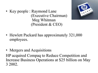 • Key people : Raymond Lane
               (Executive Chairman)
                Meg Whitman
               (President & CEO)

• Hewlett Packard has approximately 321,000
  employees.

• Mergers and Acquisitions
HP acquired Compaq to Reduce Competition and
Increase Business Operations at $25 billion on May
3 2002.
 