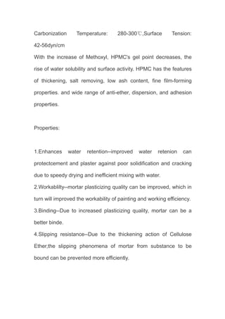 Carbonization Temperature: 280-300℃,Surface Tension:
42-56dyn/cm
With the increase of Methoxyl, HPMC's gel point decreases, the
rise of water solubility and surface activity. HPMC has the features
of thickening, salt removing, low ash content, fine film-forming
properties. and wide range of anti-ether, dispersion, and adhesion
properties.
Properties:
1.Enhances water retention--improved water retenion can
protectcement and plaster against poor solidification and cracking
due to speedy drying and inefficient mixing with water.
2.Workablilty--mortar plasticizing quality can be improved, which in
turn will improved the workability of painting and working efficiency.
3.Binding--Due to increased plasticizing quality, mortar can be a
better binde.
4.Slipping resistance--Due to the thickening action of Cellulose
Ether,the slipping phenomena of mortar from substance to be
bound can be prevented more efficiently.
 