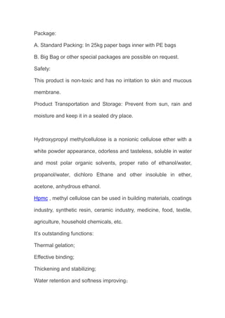 Package:
A. Standard Packing: In 25kg paper bags inner with PE bags
B. Big Bag or other special packages are possible on request.
Safety:
This product is non-toxic and has no irritation to skin and mucous
membrane.
Product Transportation and Storage: Prevent from sun, rain and
moisture and keep it in a sealed dry place.
Hydroxypropyl methylcellulose is a nonionic cellulose ether with a
white powder appearance, odorless and tasteless, soluble in water
and most polar organic solvents, proper ratio of ethanol/water,
propanol/water, dichloro Ethane and other insoluble in ether,
acetone, anhydrous ethanol.
Hpmc , methyl cellulose can be used in building materials, coatings
industry, synthetic resin, ceramic industry, medicine, food, textile,
agriculture, household chemicals, etc.
It’s outstanding functions:
Thermal gelation;
Effective binding;
Thickening and stabilizing;
Water retention and softness improving；
 