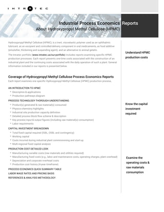 Know the capital
investment
required
Examine the
operating costs &
raw materials
consumption
Hydroxypropyl Methyl Cellulose (HPMC), is a inert, viscoelastic polymer used as an ophthalmic
lubricant, as an excipient and controlled-delivery component in oral medicaments, as food additive
(emulsifier, thickening and suspending agent), and an alternative to animal gelatin.
The Intratec portfolio (www.intratec.us/our-portfolio) includes reports examining specific HPMC
production processes. Each report presents one-time costs associated with the construction of an
industrial plant and the continuing costs associated with the daily operation of such a plant. General
information included in our reports is presented below.
AN INTRODUCTION TO HPMC
PROCESS TECHNOLOGY THOROUGH UNDERSTANDING
* Description & applications
* Production pathways diagram
* Product(s) generated & raw material(s) consumed
* Physico-chemistry highlights
* Industrial site production capacity definition
* Detailed process block flow scheme & description
* Key process input & output figures (including raw material(s) consumption)
* Labor requirements
CAPITAL INVESTMENT BREAKDOWN
* Total fixed capital required (ISBL, OSBL and contingency)
* Working capital
* Costs incurred during industrial plant commissioning and start-up
* Multi-regional fixed capital analysis
PRODUCTION COST DETAILED LOOK
* Manufacturing variable costs (raw materials and utilities required)
* Manufacturing fixed costs (e.g., labor and maintenance costs, operating charges, plant overhead)
* Depreciation and corporate overhead costs
* Production cost history (4-year timeframe)
Understand HPMC
production costs
Industrial Process Economics
About Hydroxypropyl Methyl Cellulose (HPMC)
Reports
Coverage of Hydroxypropyl Methyl Cellulose Process Economics Reports
Each report examines one specific Hydroxypropyl Methyl Cellulose (HPMC) production process,
including:
PROCESS ECONOMICS QUICK SUMMARY TABLE
LABOR WAGE RATES AND PRICING BASIS
REFERENCES & ANALYSIS METHODOLOGY
 