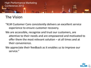 High Performance Marketing
Conference 2012



The Vision
“KLM Customer Care consistently delivers an excellent service
  experience to ensure customer recovery.
We are accessible, recognize and trust our customers, are
  attentive to their needs and are empowered and motivated to
  offer them the most relevant solution – at all times and at
  their convenience.
We appreciate their feedback as it enables us to improve our
  service.”
 