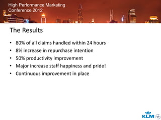 High Performance Marketing
Conference 2012



The Results
•   80% of all claims handled within 24 hours
•   8% increase in repurchase intention
•   50% productivity improvement
•   Major increase staff happiness and pride!
•   Continuous improvement in place
 