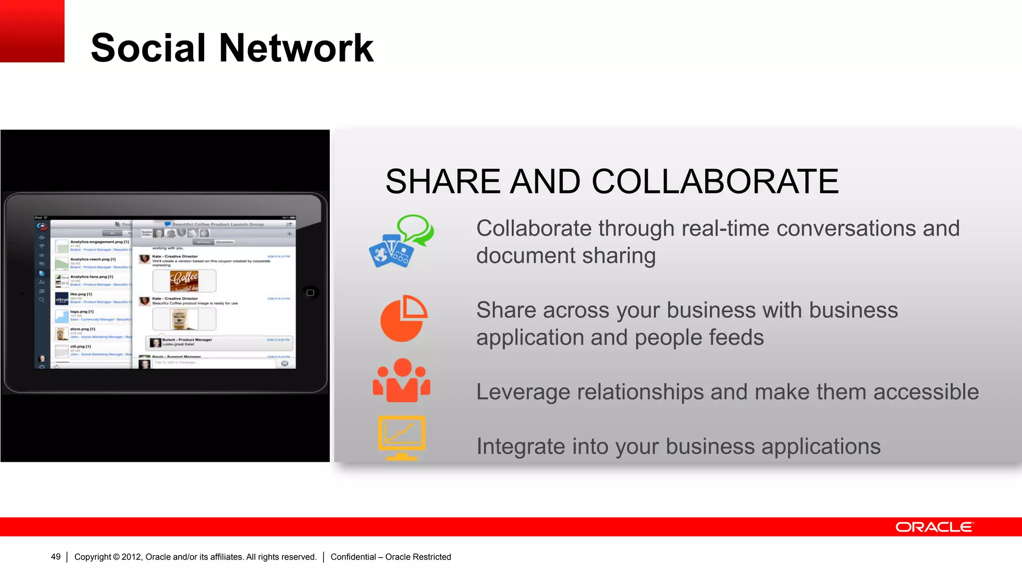 Social Network


                                                                                          SHARE AND COLLABORATE
                                                                                                               Collaborate through real-time conversations and
                                                                                                               document sharing

                                                                                                               Share across your business with business
                                                                                                               application and people feeds

                                                                                                               Leverage relationships and make them accessible

                                                                                                               Integrate into your business applications



49   Copyright © 2012, Oracle and/or its affiliates. All rights reserved.   Confidential – Oracle Restricted
 