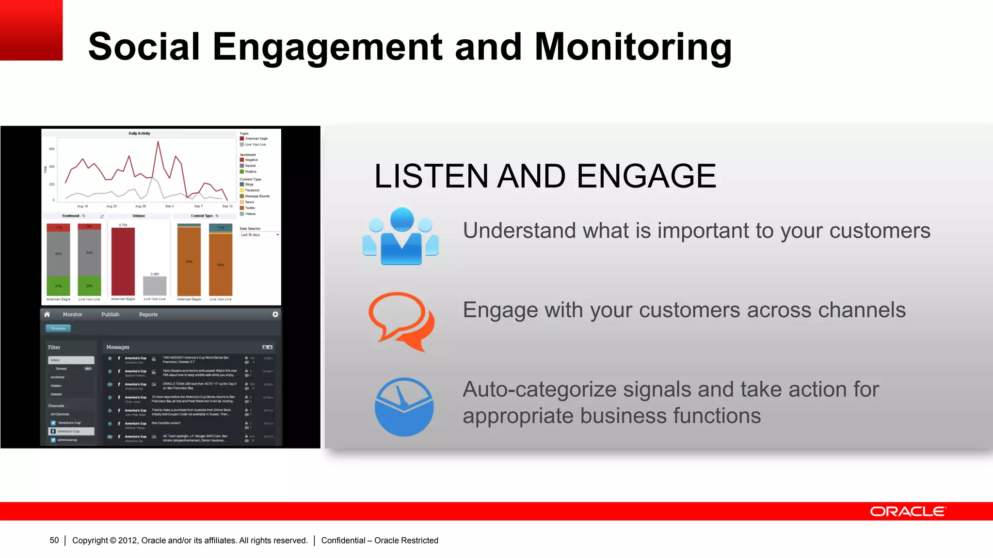 Social Engagement and Monitoring


                                                                                          LISTEN AND ENGAGE
                                                                                                               Understand what is important to your customers


                                                                                                               Engage with your customers across channels


                                                                                                               Auto-categorize signals and take action for
                                                                                                               appropriate business functions




50   Copyright © 2012, Oracle and/or its affiliates. All rights reserved.   Confidential – Oracle Restricted
 
