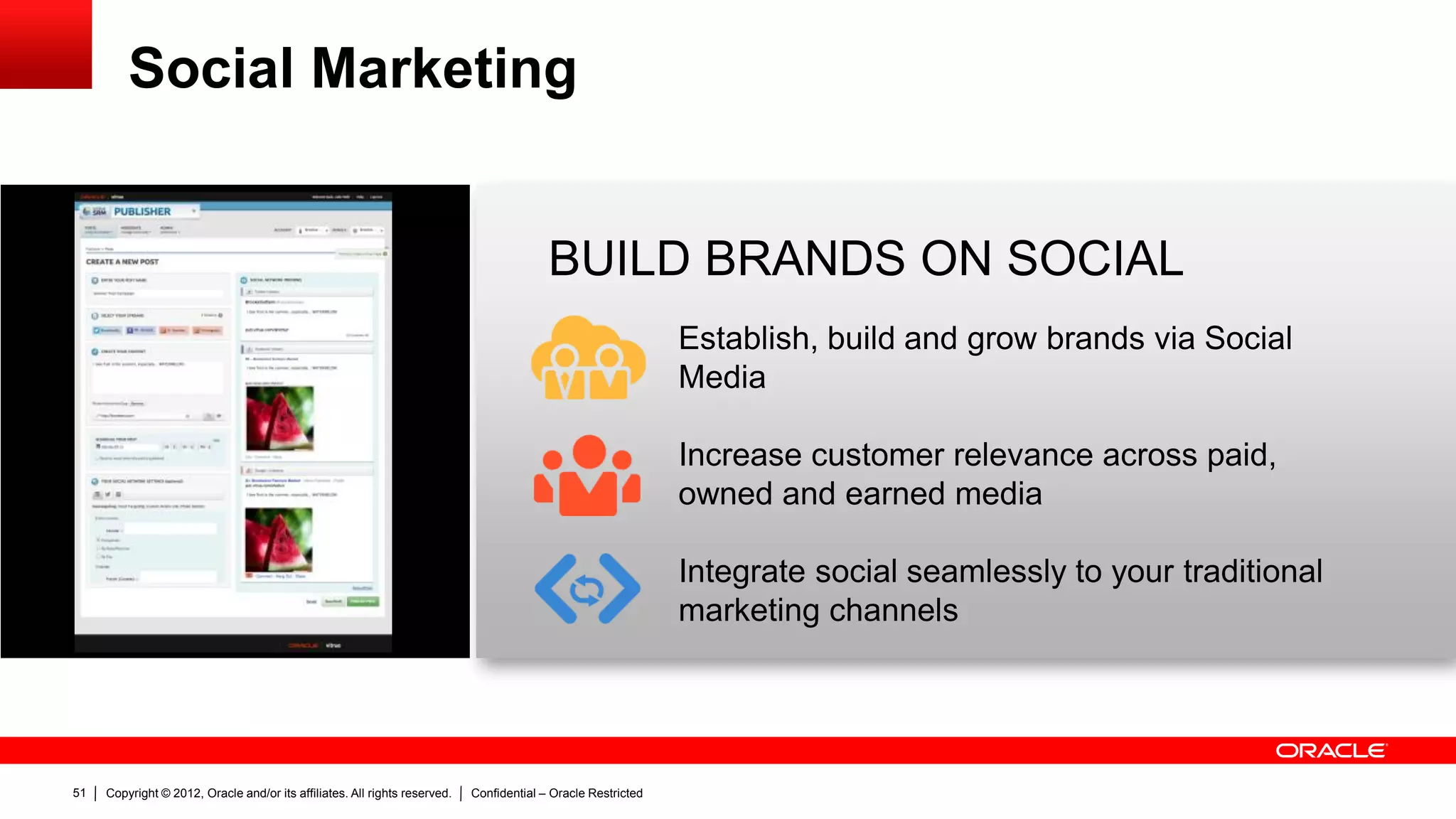 Social Marketing


                                                                                          BUILD BRANDS ON SOCIAL
                                                                                                               Establish, build and grow brands via Social
                                                                                                               Media

                                                                                                               Increase customer relevance across paid,
                                                                                                               owned and earned media

                                                                                                               Integrate social seamlessly to your traditional
                                                                                                               marketing channels




51   Copyright © 2012, Oracle and/or its affiliates. All rights reserved.   Confidential – Oracle Restricted
 