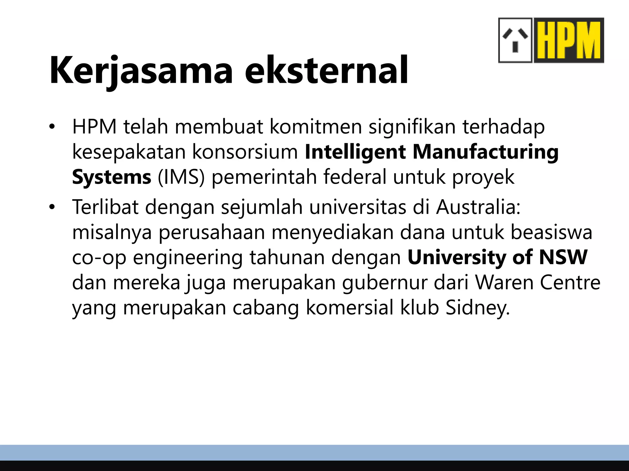Kerjasama eksternal
• HPM telah membuat komitmen signifikan terhadap
kesepakatan konsorsium Intelligent Manufacturing
Systems (IMS) pemerintah federal untuk proyek
• Terlibat dengan sejumlah universitas di Australia:
misalnya perusahaan menyediakan dana untuk beasiswa
co-op engineering tahunan dengan University of NSW
dan mereka juga merupakan gubernur dari Waren Centre
yang merupakan cabang komersial klub Sidney.
 
