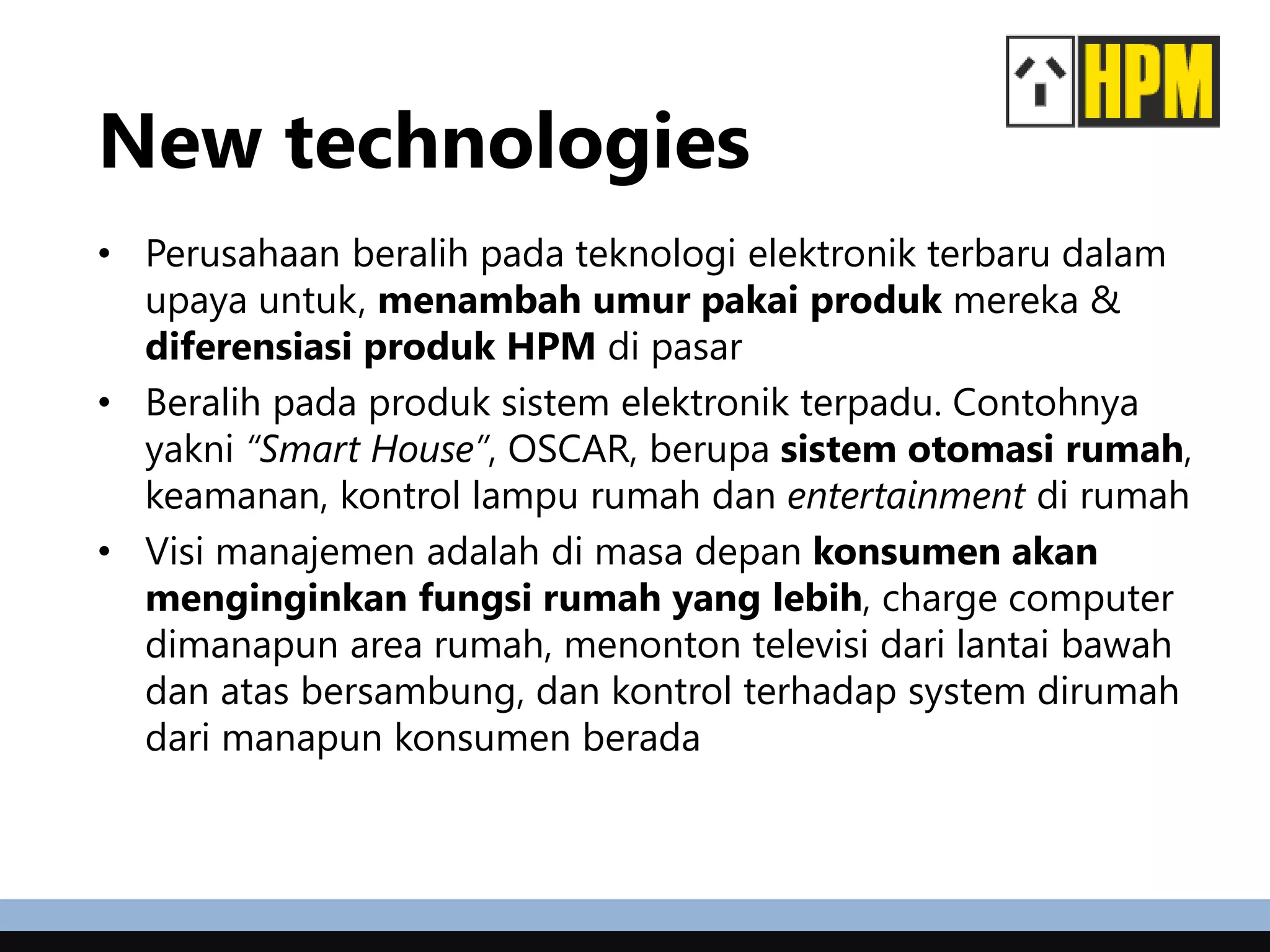 New technologies
• Perusahaan beralih pada teknologi elektronik terbaru dalam
upaya untuk, menambah umur pakai produk mereka &
diferensiasi produk HPM di pasar
• Beralih pada produk sistem elektronik terpadu. Contohnya
yakni “Smart House”, OSCAR, berupa sistem otomasi rumah,
keamanan, kontrol lampu rumah dan entertainment di rumah
• Visi manajemen adalah di masa depan konsumen akan
menginginkan fungsi rumah yang lebih, charge computer
dimanapun area rumah, menonton televisi dari lantai bawah
dan atas bersambung, dan kontrol terhadap system dirumah
dari manapun konsumen berada
 