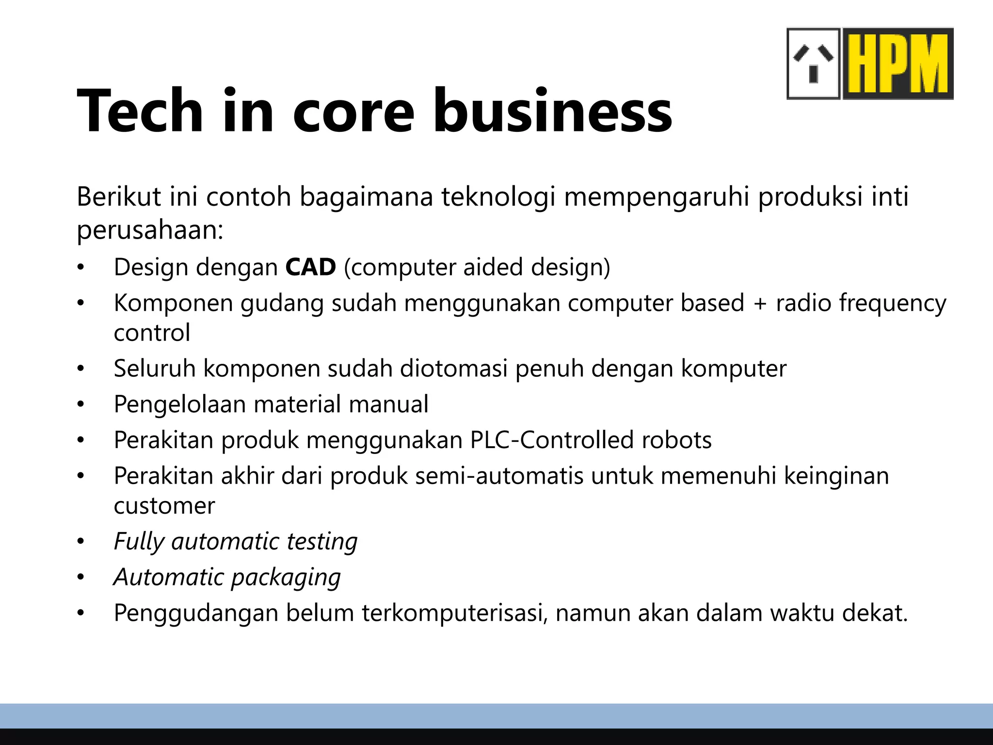 Tech in core business
Berikut ini contoh bagaimana teknologi mempengaruhi produksi inti
perusahaan:
• Design dengan CAD (computer aided design)
• Komponen gudang sudah menggunakan computer based + radio frequency
control
• Seluruh komponen sudah diotomasi penuh dengan komputer
• Pengelolaan material manual
• Perakitan produk menggunakan PLC-Controlled robots
• Perakitan akhir dari produk semi-automatis untuk memenuhi keinginan
customer
• Fully automatic testing
• Automatic packaging
• Penggudangan belum terkomputerisasi, namun akan dalam waktu dekat.
 