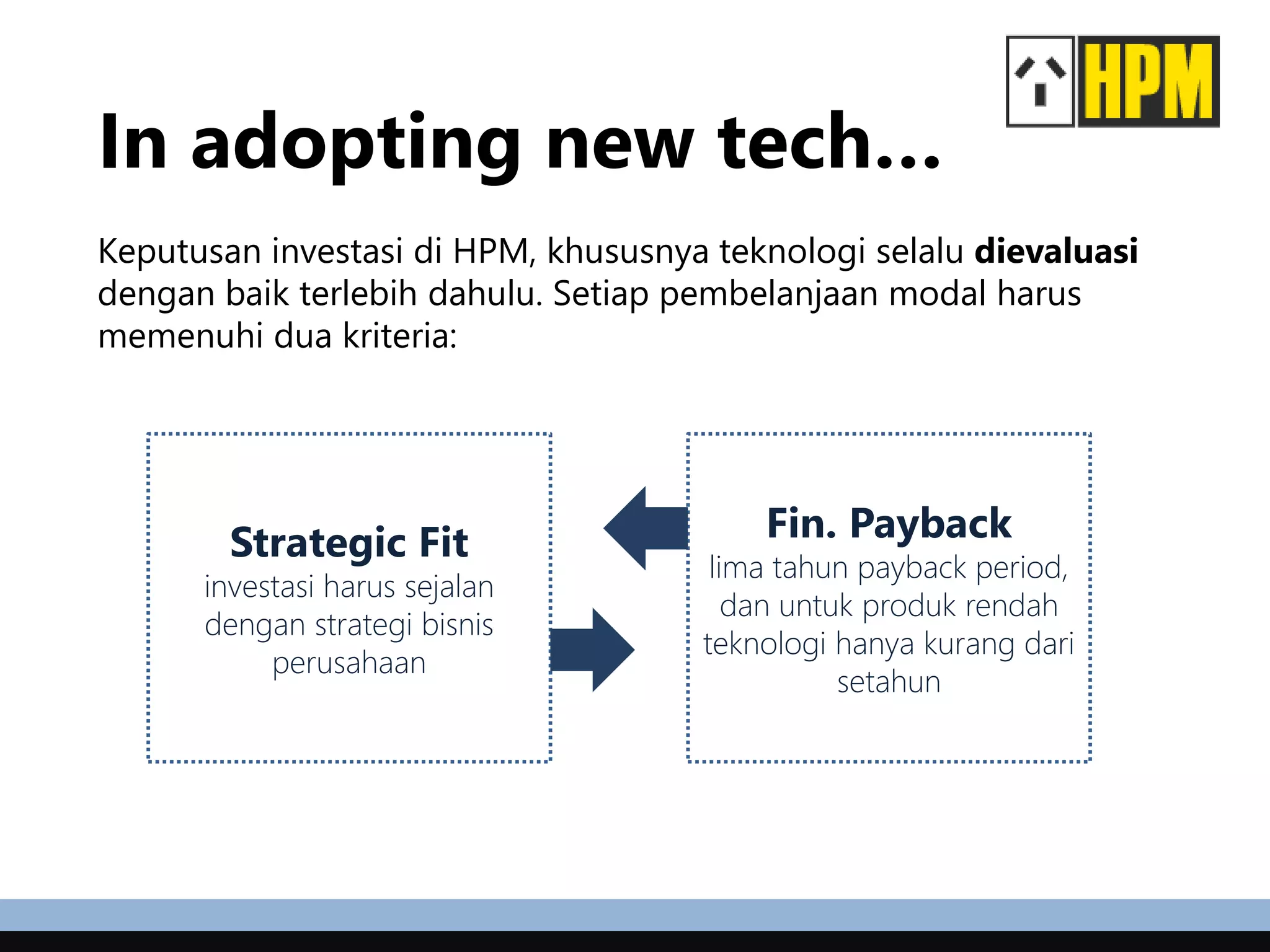 In adopting new tech…
Keputusan investasi di HPM, khususnya teknologi selalu dievaluasi
dengan baik terlebih dahulu. Setiap pembelanjaan modal harus
memenuhi dua kriteria:
Fin. Payback
lima tahun payback period,
dan untuk produk rendah
teknologi hanya kurang dari
setahun
Strategic Fit
investasi harus sejalan
dengan strategi bisnis
perusahaan
 