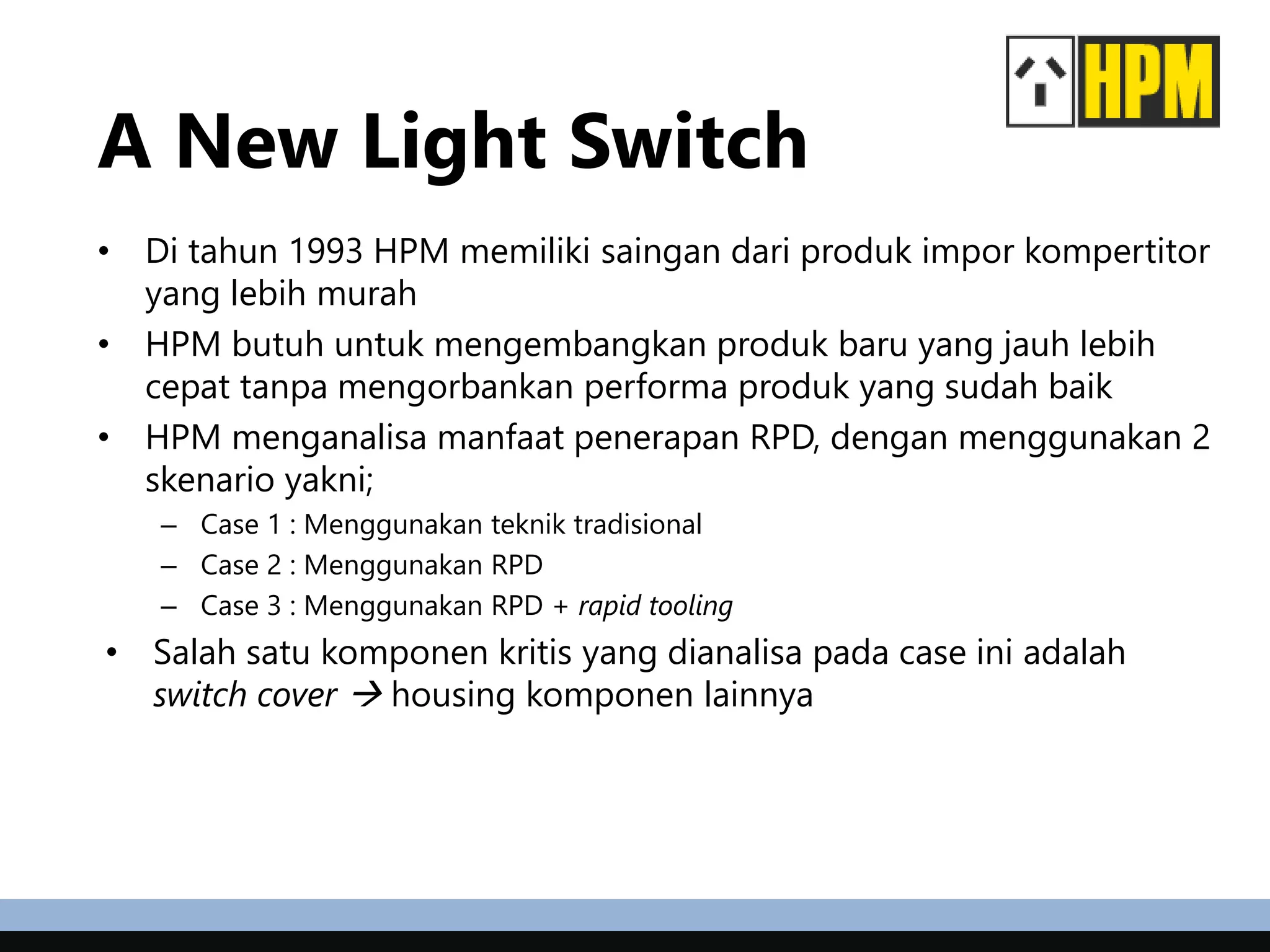 A New Light Switch
• Di tahun 1993 HPM memiliki saingan dari produk impor kompertitor
yang lebih murah
• HPM butuh untuk mengembangkan produk baru yang jauh lebih
cepat tanpa mengorbankan performa produk yang sudah baik
• HPM menganalisa manfaat penerapan RPD, dengan menggunakan 2
skenario yakni;
– Case 1 : Menggunakan teknik tradisional
– Case 2 : Menggunakan RPD
– Case 3 : Menggunakan RPD + rapid tooling
• Salah satu komponen kritis yang dianalisa pada case ini adalah
switch cover  housing komponen lainnya
 