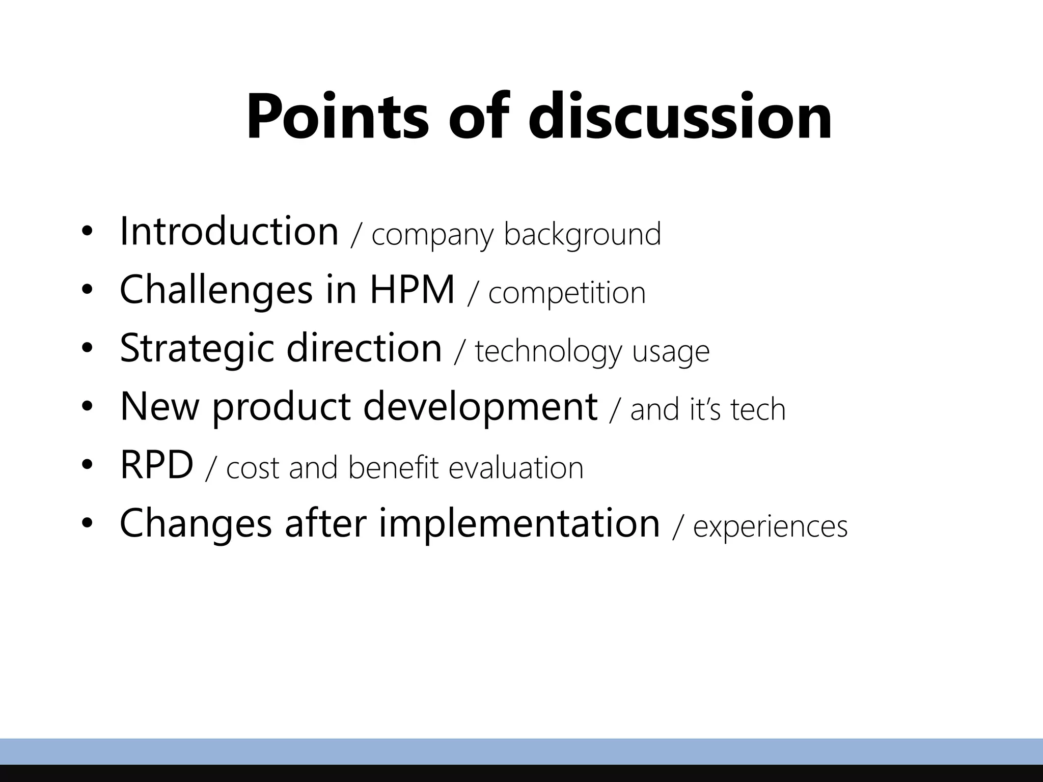 Points of discussion
• Introduction / company background
• Challenges in HPM / competition
• Strategic direction / technology usage
• New product development / and it’s tech
• RPD / cost and benefit evaluation
• Changes after implementation / experiences
 